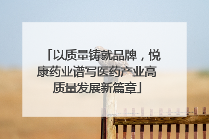 以质量铸就品牌，悦康药业谱写医药产业高质量发展新篇章
