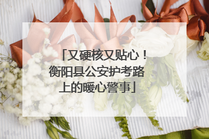 又硬核又贴心！衡阳县公安护考路上的暖心警事