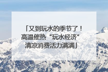 又到玩水的季节了！高温催热“玩水经济” 清凉消费活力满满