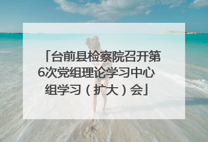 台前县检察院召开第6次党组理论学习中心组学习（扩大）会