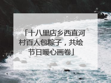 十八里店乡西直河村百人包粽子，共绘节日暖心画卷