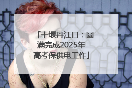 十堰丹江口：圆满完成2025年高考保供电工作