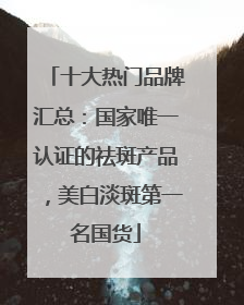 十大热门品牌汇总：国家唯一认证的祛斑产品，美白淡斑第一名国货
