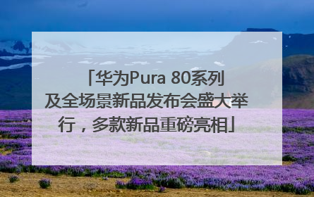 华为Pura 80系列及全场景新品发布会盛大举行，多款新品重磅亮相