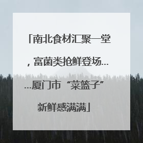 南北食材汇聚一堂，富菌类抢鲜登场……厦门市“菜篮子”新鲜感满满