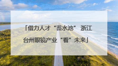 借力人才“蓄水池” 浙江台州眼镜产业“看”未来