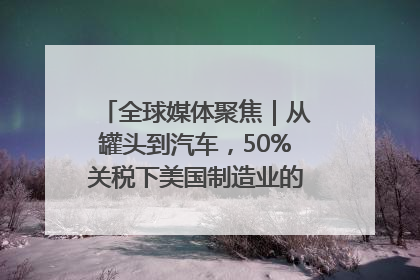 全球媒体聚焦｜从罐头到汽车，50%关税下美国制造业的“生死劫”