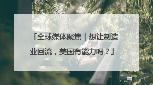 全球媒体聚焦｜想让制造业回流，美国有能力吗？