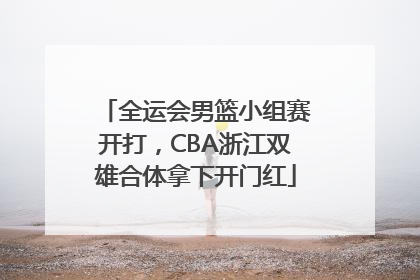 全运会男篮小组赛开打，CBA浙江双雄合体拿下开门红