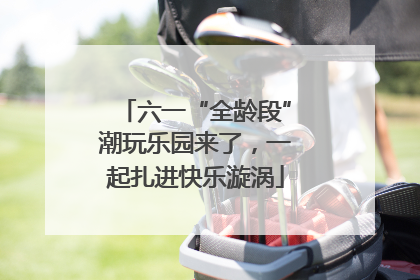 六一“全龄段”潮玩乐园来了，一起扎进快乐漩涡