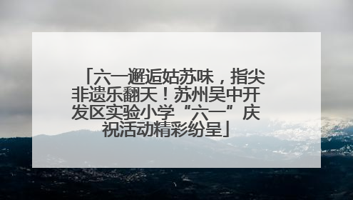 六一邂逅姑苏味，指尖非遗乐翻天！苏州吴中开发区实验小学“六一”庆祝活动精彩纷呈