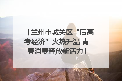 兰州市城关区“后高考经济”火热升温 青春消费释放新活力