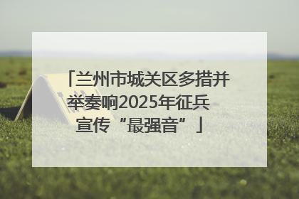 兰州市城关区多措并举奏响2025年征兵宣传“最强音”