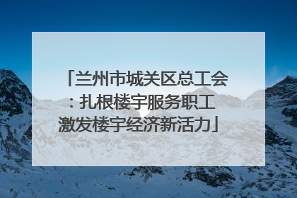 兰州市城关区总工会：扎根楼宇服务职工 激发楼宇经济新活力