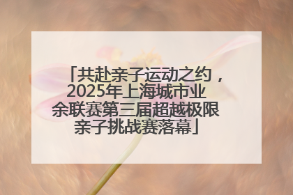 共赴亲子运动之约，2025年上海城市业余联赛第三届超越极限亲子挑战赛落幕