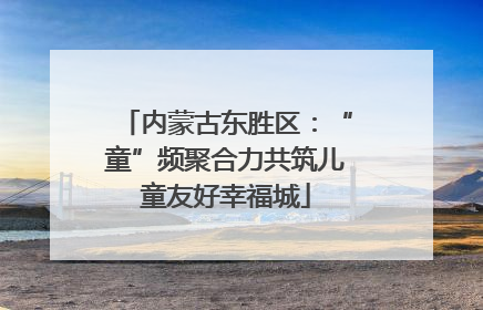 内蒙古东胜区：“童”频聚合力共筑儿童友好幸福城