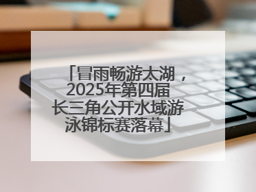 冒雨畅游太湖，2025年第四届长三角公开水域游泳锦标赛落幕