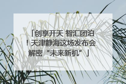 创享开天 智汇团泊！天津静海这场发布会解密“未来新机”