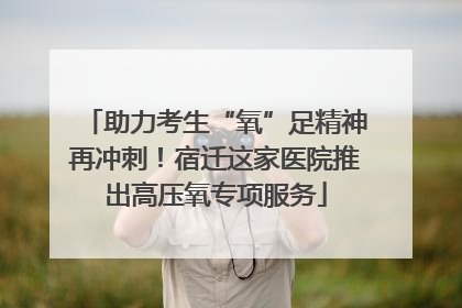 助力考生“氧”足精神再冲刺！宿迁这家医院推出高压氧专项服务