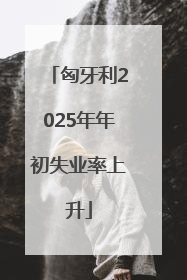 匈牙利2025年年初失业率上升