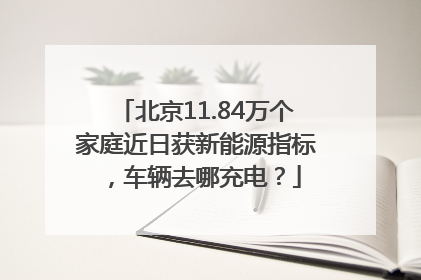 北京11.84万个家庭近日获新能源指标，车辆去哪充电？