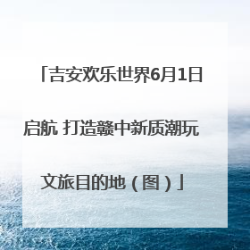 吉安欢乐世界6月1日启航 打造赣中新质潮玩文旅目的地（图）