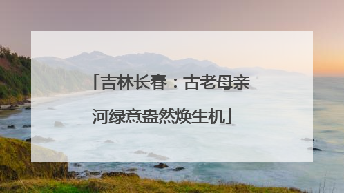 吉林长春：古老母亲河绿意盎然焕生机