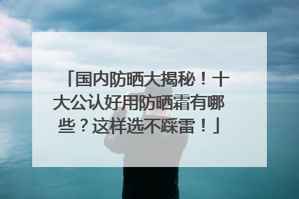 国内防晒大揭秘！十大公认好用防晒霜有哪些？这样选不踩雷！