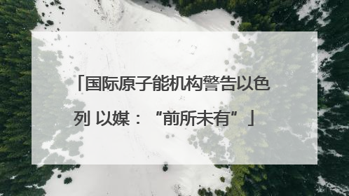 国际原子能机构警告以色列 以媒：“前所未有”