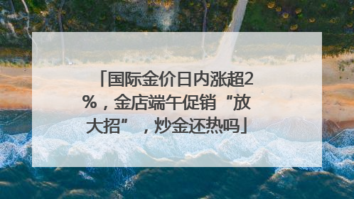 国际金价日内涨超2%，金店端午促销“放大招”，炒金还热吗