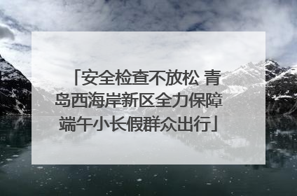 安全检查不放松 青岛西海岸新区全力保障端午小长假群众出行