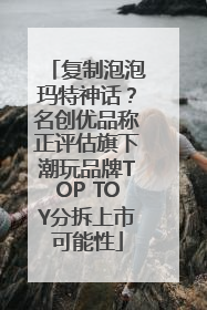 复制泡泡玛特神话？名创优品称正评估旗下潮玩品牌TOP TOY分拆上市可能性