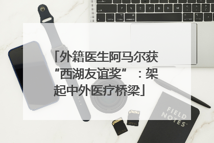 外籍医生阿马尔获“西湖友谊奖”：架起中外医疗桥梁