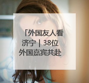 外国友人看济宁｜38位外国嘉宾共赴曲阜“文化之约”