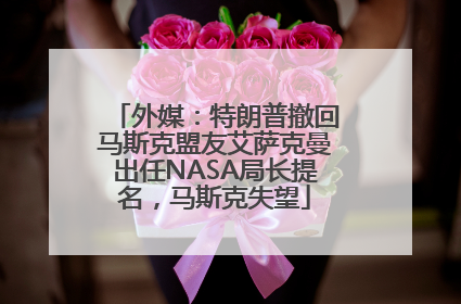 外媒：特朗普撤回马斯克盟友艾萨克曼出任NASA局长提名，马斯克失望