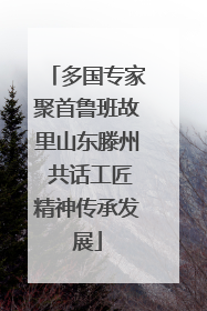 多国专家聚首鲁班故里山东滕州 共话工匠精神传承发展