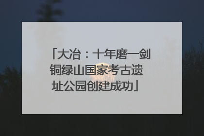大冶：十年磨一剑 铜绿山国家考古遗址公园创建成功
