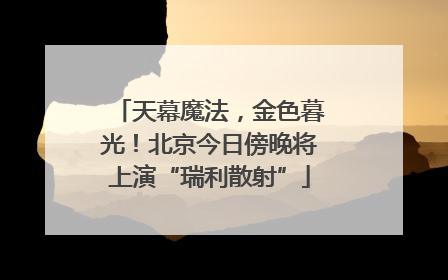 天幕魔法，金色暮光！北京今日傍晚将上演“瑞利散射”
