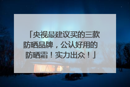 央视最建议买的三款防晒品牌，公认好用的防晒霜！实力出众！