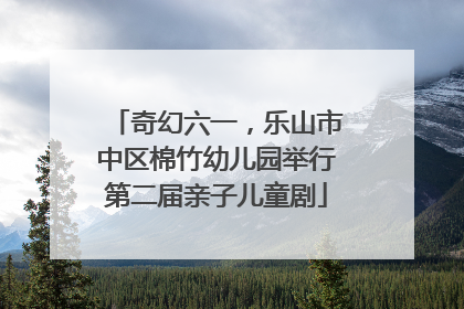奇幻六一，乐山市中区棉竹幼儿园举行第二届亲子儿童剧
