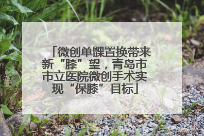 微创单髁置换带来新“膝”望，青岛市市立医院微创手术实现“保膝”目标
