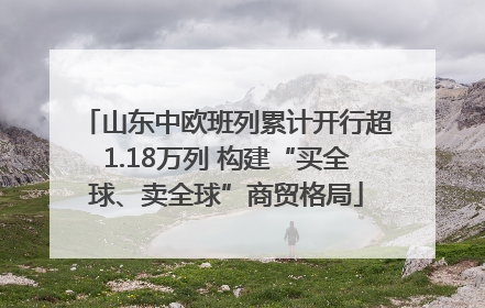 山东中欧班列累计开行超1.18万列 构建“买全球、卖全球”商贸格局