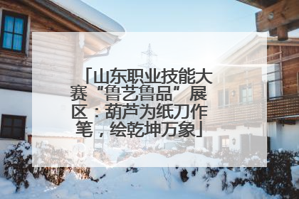 山东职业技能大赛“鲁艺鲁品”展区：葫芦为纸刀作笔，绘乾坤万象
