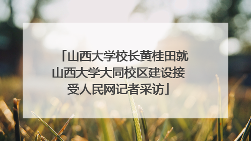 山西大学校长黄桂田就山西大学大同校区建设接受人民网记者采访