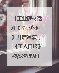 工业题材话剧《匠心永恒》开启巡演，《工人日报》被多次提及