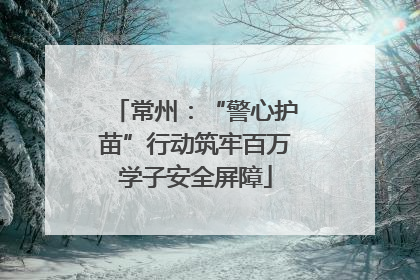 常州：“警心护苗”行动筑牢百万学子安全屏障