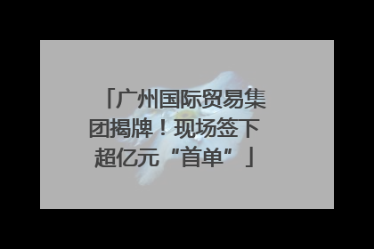 广州国际贸易集团揭牌！现场签下超亿元“首单”