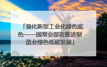 强化新型工业化绿色底色——国常会部署推进制造业绿色低碳发展