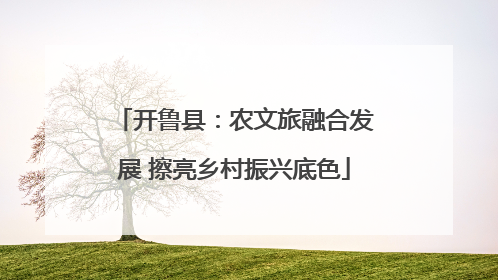 开鲁县：农文旅融合发展 擦亮乡村振兴底色