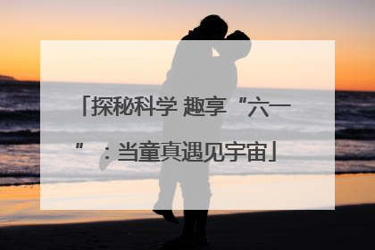 探秘科学 趣享“六一”：当童真遇见宇宙